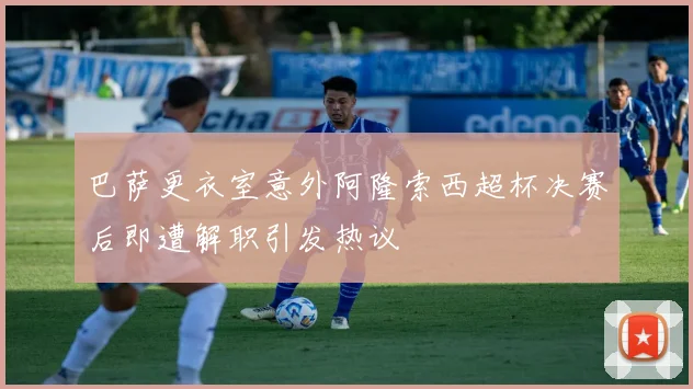 巴萨更衣室意外阿隆索西超杯决赛后即遭解职引发热议
