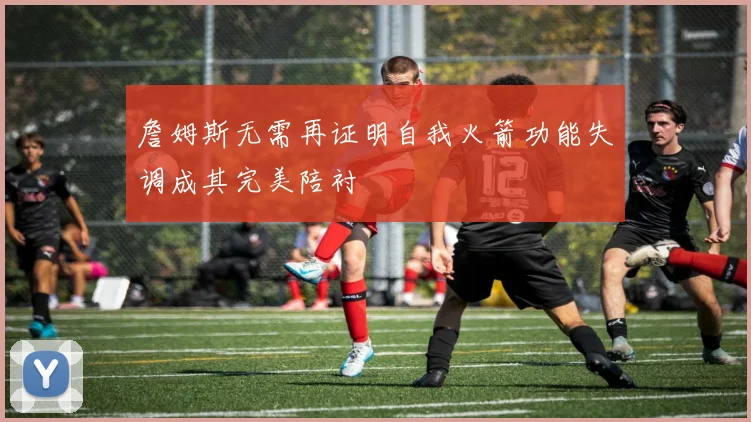 詹姆斯无需再证明自我火箭功能失调成其完美陪衬