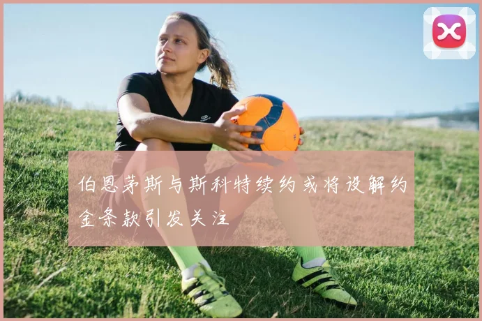 伯恩茅斯与斯科特续约或将设解约金条款引发关注