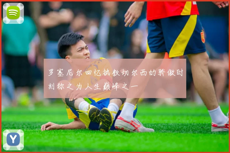 罗塞尼尔回忆执教切尔西的骄傲时刻称之为人生巅峰之一