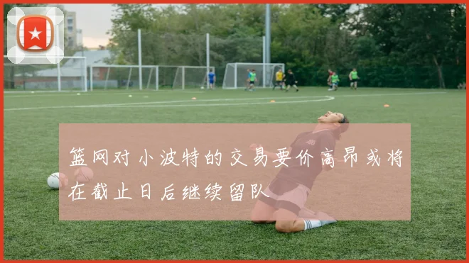 篮网对小波特的交易要价高昂或将在截止日后继续留队