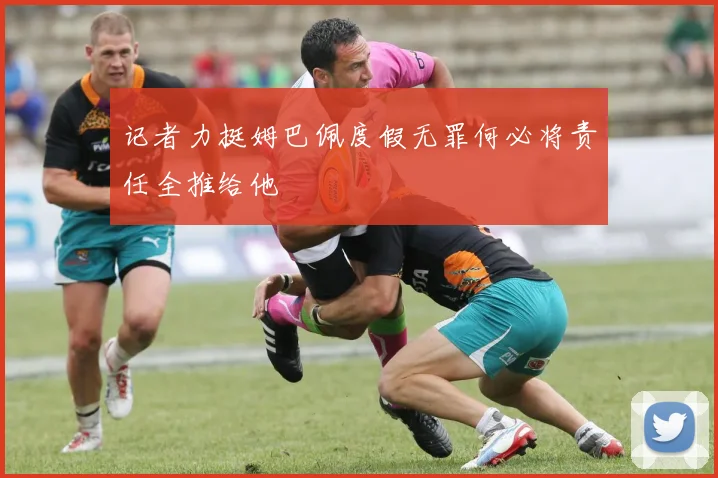 记者力挺姆巴佩度假无罪何必将责任全推给他