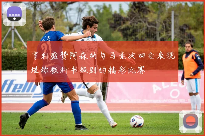 亨利盛赞阿森纳与马竞次回合表现堪称教科书级别的精彩比赛