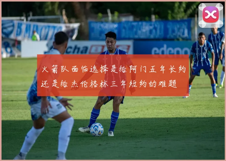 火箭队面临选择是给阿门五年长约还是给杰伦格林三年短约的难题