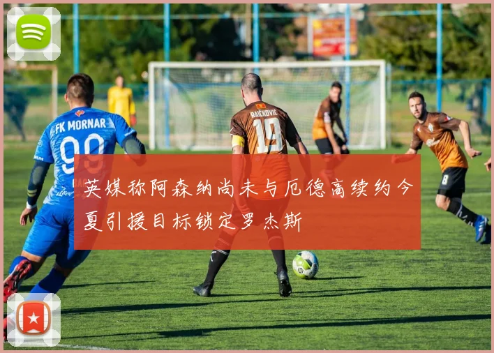 英媒称阿森纳尚未与厄德高续约今夏引援目标锁定罗杰斯