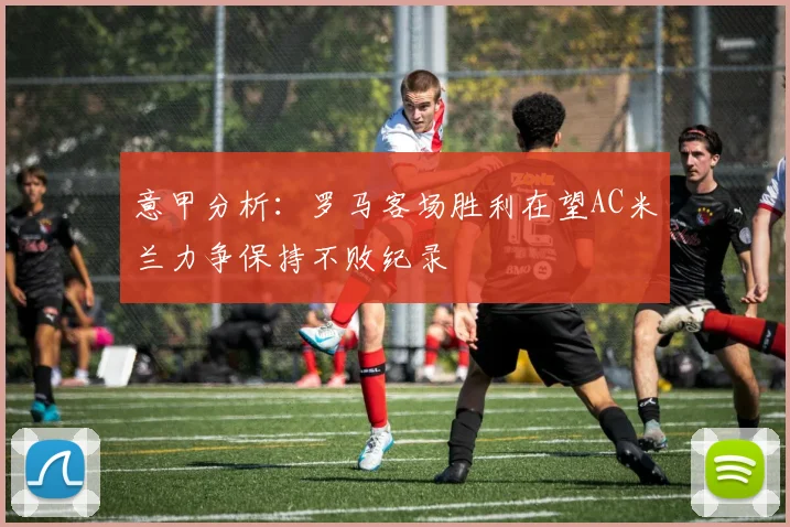 意甲分析：罗马客场胜利在望AC米兰力争保持不败纪录