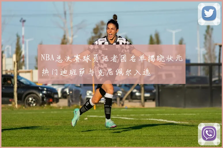 NBA总决赛球员记者团名单揭晓状元热门迪班萨与克尼佩尔入选