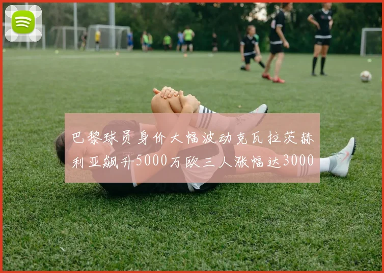 巴黎球员身价大幅波动克瓦拉茨赫利亚飙升5000万欧三人涨幅达3000万欧